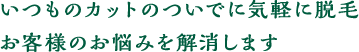 いつものカットのついでに気軽に脱毛お客様のお悩みを解消します